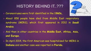 HISTORY BEHIND IT..???
 Coronaviruses were first identified in the 1960s,
 About 858 people have died from Middle East respiratory
syndrome (MERS), which first appeared in 2012 in Saudi
Arabia
 And then in other countries in the Middle East, Africa, Asia,
and Europe.
 In April 2014, the first American was hospitalized for MERS in
Indiana and another case was reported in Florida.
 