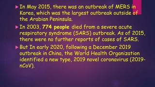  In May 2015, there was an outbreak of MERS in
Korea, which was the largest outbreak outside of
the Arabian Peninsula.
 In 2003, 774 people died from a severe acute
respiratory syndrome (SARS) outbreak. As of 2015,
there were no further reports of cases of SARS.
 But In early 2020, following a December 2019
outbreak in China, the World Health Organization
identified a new type, 2019 novel coronavirus (2019-
nCoV).
 