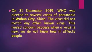 On 31 December 2019, WHO was
alerted to several cases of pneumonia
in Wuhan City, China. The virus did not
match any other known virus. This
raised concern because when a virus is
new, we do not know how it affects
people
 