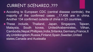 CURRENT SCENARIO..???
 Accoding to European CDC (central disease controle), the
majority of the confirmed cases _17,408 are in china.
Another 134 confirmed outside of china in 23 countries.
 These include, Thailand, Japan, Singapore, Tajwan,
Malaysia, South kovea, UnitedArabemirates, Vithan,
Cambodia,Nepal,Phillipies,India,Srilanka,Germany,France,It
aly,Unitdkingdom,Russia,Finland,Spain,Swedan,United
states,Canada and Austealia
 