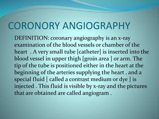 CORONORY ANGIOGRAPHY
 DEFINITION: coronary angiography is an x-ray
examination of the blood vessels or chamber of the
heart . A very small tube [catheter] is inserted into the
blood vessel in upper thigh [groin area ] or arm. The
tip of the tube is positioned either in the heart at the
beginning of the arteries supplying the heart , and a
special fluid [ called a contrast medium or dye ] is
injected . This fluid is visible by x-ray and the pictures
that are obtained are called angiogram .
 