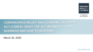 parsonsbehle.com
CORONAVIRUS RELIEF AND ECONOMIC SECURITY
ACT (CARES): WHAT THE ACT MEANS TO YOUR
BUSINESS AND HOW TO RESPOND
March 30, 2020
 