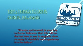TOP 5 THINGS TO DO IN
CORON, PALAWAN
“Always put in mind, in your trip
to Coron, Palawan, that this will be
the last time to see its majestic view,
so enjoy it, cherish it and experience
it to the fullest!”
 