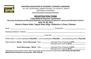 PHILIPPINE ASSOCIATION OF ACADEMIC / RESEARCH LIBRARIANS
                          Rm. 301, THE NATIONAL LIBRARY BUILDING, T.M. KALAW ST., ERMITA
                                            1000 MANILA, PHILIPPINES
                                        http://sites.google.com/site/paarlonlineorg

                                           REGISTRATION FORM
                                     3-day National Summer Conference
  “Planning, Developing and Managing Digitization and Research Projects for Library and Information Centers”
                                        April 18- 20, 2012
              Daven’s Palace Hotel, Tapyas Road, Brgy. Poblacion 4, Coron, Palawan

Name : _____________________________________________________ Contact Nos. : _________________________

Employing Institution / Address : ______________________________________________________________________

_______________________________________________ Email add. : _______________________________________

Please check : ( ) Live-in participant (Php5,500) ( ) Live-out participant (Php5,000) ( ) Accompanying person (Php4,500)

Flight Schedule : Manila – Coron (Busuanga) Date: ___________ Estimated Time of Departure (ETD) _____________
                                                             Estimated Time of Arrival (ETA) ________________

                Coron (Busuanga) – Manila Date: ___________ Estimated Time of Departure (ETD) _____________
                                                                  Estimated Time of Arrival (ETA) ________________
*Payments may be made in check, upon arrival at the venue and also by depositing to BPI Family Savings Bank
Mabini/Pedro Gil Branch Account Nos. 5951-0782-06.
 