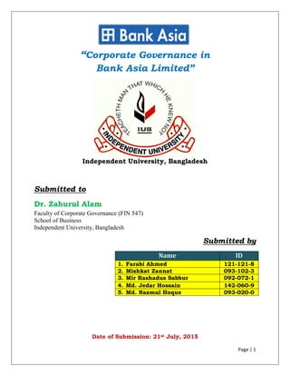 Page | 1
“Corporate Governance in
Bank Asia Limited”
Independent University, Bangladesh
Submitted to
Dr. Zahurul Alam
Faculty of Corporate Governance (FIN 547)
School of Business
Independent University, Bangladesh
Submitted by
Name ID
1. Farabi Ahmed 121-121-8
2. Mishkat Zannat 093-102-3
3. Mir Rashadus Sabbur 092-072-1
4. Md. Jedar Hossain 142-060-9
5. Md. Nazmul Hoque 093-020-0
Date of Submission: 21st July, 2015
 