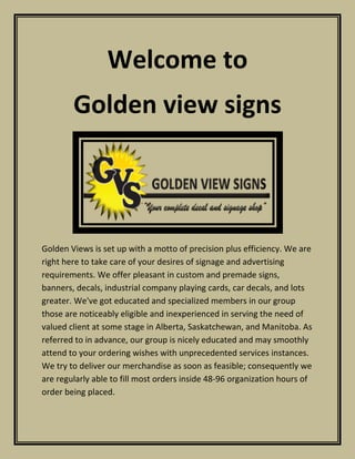Welcome to
Golden view signs
Golden Views is set up with a motto of precision plus efficiency. We are
right here to take care of your desires of signage and advertising
requirements. We offer pleasant in custom and premade signs,
banners, decals, industrial company playing cards, car decals, and lots
greater. We've got educated and specialized members in our group
those are noticeably eligible and inexperienced in serving the need of
valued client at some stage in Alberta, Saskatchewan, and Manitoba. As
referred to in advance, our group is nicely educated and may smoothly
attend to your ordering wishes with unprecedented services instances.
We try to deliver our merchandise as soon as feasible; consequently we
are regularly able to fill most orders inside 48-96 organization hours of
order being placed.
 