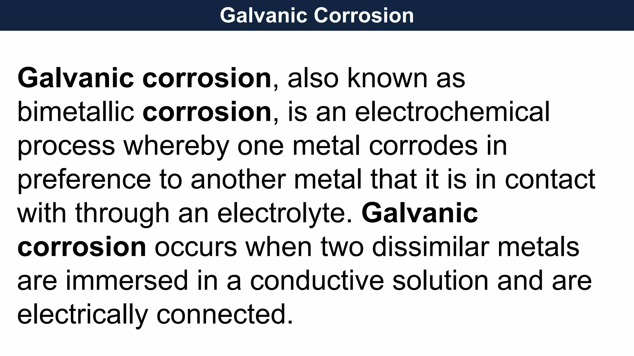Galvanic corrosion, also known as
bimetallic corrosion, is an electrochemical
process whereby one metal corrodes in
preference to another metal that it is in contact
with through an electrolyte. Galvanic
corrosion occurs when two dissimilar metals
are immersed in a conductive solution and are
electrically connected.
Galvanic Corrosion
 