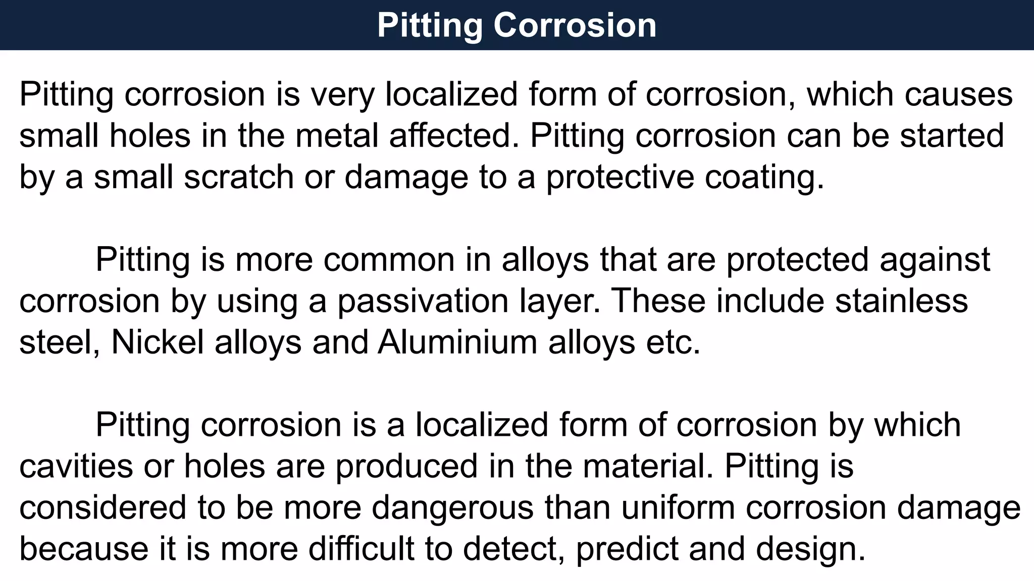 Pitting Corrosion
Pitting corrosion is very localized form of corrosion, which causes
small holes in the metal affected. Pitting corrosion can be started
by a small scratch or damage to a protective coating.
Pitting is more common in alloys that are protected against
corrosion by using a passivation layer. These include stainless
steel, Nickel alloys and Aluminium alloys etc.
Pitting corrosion is a localized form of corrosion by which
cavities or holes are produced in the material. Pitting is
considered to be more dangerous than uniform corrosion damage
because it is more difficult to detect, predict and design.
 