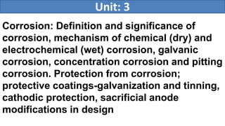 Corrosion: Definition and significance of
corrosion, mechanism of chemical (dry) and
electrochemical (wet) corrosion, galvanic
corrosion, concentration corrosion and pitting
corrosion. Protection from corrosion;
protective coatings-galvanization and tinning,
cathodic protection, sacrificial anode
modifications in design
Unit: 3
 