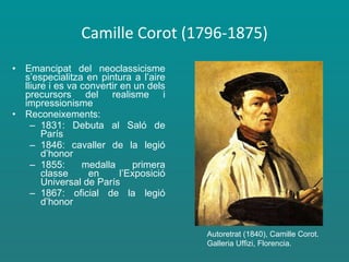 Camille Corot (1796-1875) Emancipat del neoclassicisme s’especialitza en pintura a l’aire lliure i es va convertir en un dels precursors del realisme i impressionisme Reconeixements: 1831: Debuta al Saló de París 1846: cavaller de la legió d’honor 1855: medalla primera classe en l’Exposició Universal de París 1867: oficial de la legió d’honor Autoretrat (1840), Camille Corot. Galleria Uffizi, Florencia. 