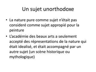 Un sujet unorthodoxe
• La nature pure comme sujet n’était pas
consideré comme sujet appropié pour la
peinture
• L’académie des beaux arts a seulement
accepté des répresentations de la nature qui
était idealisé, et était accompagné par un
autre sujet (un scène historique ou
mythologique)
 