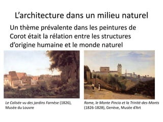 L’architecture dans un milieu naturel
Un thème prévalente dans les peintures de
Corot était la rélation entre les structures
d’origine humaine et le monde naturel
Le Colisée vu des jardins Farnèse (1826),
Musée du Louvre
Rome, le Monte Pincio et la Trinité-des-Monts
(1826-1828), Genève, Musée d’Art
 