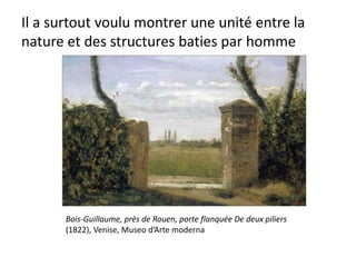 Il a surtout voulu montrer une unité entre la
nature et des structures baties par homme
Bois-Guillaume, près de Rouen, porte flanquée De deux piliers
(1822), Venise, Museo d’Arte moderna
 