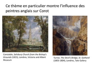 Ce thème en particulier montre l’influence des
peintres anglais sur Corot
Constable, Salisbury Church from the Bishop’s
Grounds (1823), Londres, Victoria and Albert
Museum
Turner, The Devil’s Bridge, St. Gothard
(1803-1804), Londres, Tate Gallery
 