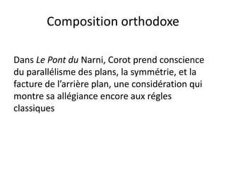 Composition orthodoxe
Dans Le Pont du Narni, Corot prend conscience
du parallélisme des plans, la symmétrie, et la
facture de l’arrière plan, une considération qui
montre sa allégiance encore aux régles
classiques
 