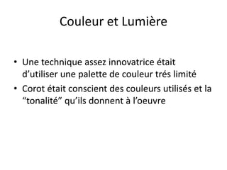 Couleur et Lumière
• Une technique assez innovatrice était
d’utiliser une palette de couleur trés limité
• Corot était conscient des couleurs utilisés et la
“tonalité” qu’ils donnent à l’oeuvre
 