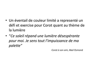 • Un éventail de couleur limité a representé un
défi et exercise pour Corot quant au thème de
la lumière
• “Ce soleil répand une lumière désespérante
pour moi. Je sens tout l’impuissance de ma
palette”
-Corot à son ami, Abel Osmond
 