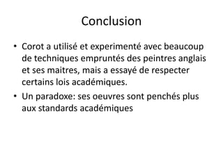 Conclusion
• Corot a utilisé et experimenté avec beaucoup
de techniques empruntés des peintres anglais
et ses maitres, mais a essayé de respecter
certains lois académiques.
• Un paradoxe: ses oeuvres sont penchés plus
aux standards académiques
 