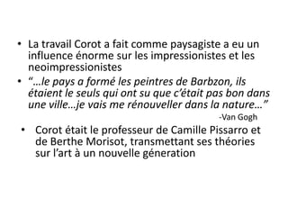 • La travail Corot a fait comme paysagiste a eu un
influence énorme sur les impressionistes et les
neoimpressionistes
• “…le pays a formé les peintres de Barbzon, ils
étaient le seuls qui ont su que c’était pas bon dans
une ville…je vais me rénouveller dans la nature…”
-Van Gogh
• Corot était le professeur de Camille Pissarro et
de Berthe Morisot, transmettant ses théories
sur l’art à un nouvelle géneration
 