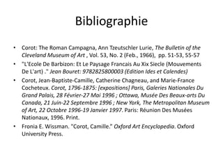 Bibliographie
• Corot: The Roman Campagna, Ann Tzeutschler Lurie, The Bulletin of the
Cleveland Museum of Art , Vol. 53, No. 2 (Feb., 1966), pp. 51-53, 55-57
• "L'Ecole De Barbizon: Et Le Paysage Francais Au Xix Siecle (Mouvements
De L'art) ." Jean Bouret: 9782825800003 (Edition Ides et Calendes)
• Corot, Jean-Baptiste-Camille, Catherine Chagneau, and Marie-France
Cocheteux. Corot, 1796-1875: [expositions] Paris, Galeries Nationales Du
Grand Palais, 28 Février-27 Mai 1996 ; Ottawa, Musée Des Beaux-arts Du
Canada, 21 Juin-22 Septembre 1996 ; New York, The Metropolitan Museum
of Art, 22 Octobre 1996-19 Janvier 1997. Paris: Réunion Des Musées
Nationaux, 1996. Print.
• Fronia E. Wissman. "Corot, Camille.” Oxford Art Encyclopedia. Oxford
University Press.
 