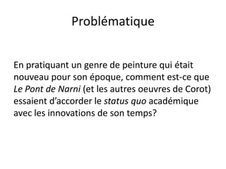 Problématique
En pratiquant un genre de peinture qui était
nouveau pour son époque, comment est-ce que
Le Pont de Narni (et les autres oeuvres de Corot)
essaient d’accorder le status quo académique
avec les innovations de son temps?
 