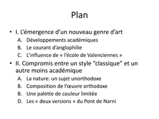 Plan
• I. L’émergence d’un nouveau genre d’art
A. Développements académiques
B. Le courant d’anglophilie
C. L’influence de « l’école de Valenciennes »
• II. Compromis entre un style “classique” et un
autre moins académique
A. La nature: un sujet unorthodoxe
B. Composition de l’œuvre orthodoxe
B. Une palette de couleur limitée
D. Les « deux versions » du Pont de Narni
 