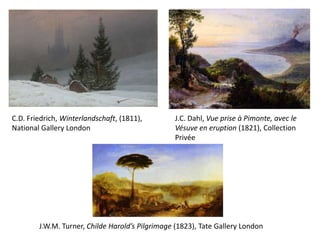 J.C. Dahl, Vue prise à Pimonte, avec le
Vésuve en eruption (1821), Collection
Privée
C.D. Friedrich, Winterlandschaft, (1811),
National Gallery London
J.W.M. Turner, Childe Harold’s Pilgrimage (1823), Tate Gallery London
 
