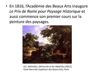 • En 1816, l’Académie des Beaux Arts inaugure
Le Prix de Rome pour Paysage Historique et
aussi commence son premier cours sur la
peinture des paysages.
A.E. Michallon, Démocrite et les Abdérites (1817),
École Normale Supérieur des Beaux Arts, Paris
 