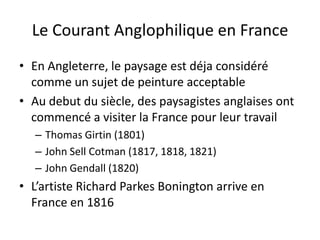Le Courant Anglophilique en France
• En Angleterre, le paysage est déja considéré
comme un sujet de peinture acceptable
• Au debut du siècle, des paysagistes anglaises ont
commencé a visiter la France pour leur travail
– Thomas Girtin (1801)
– John Sell Cotman (1817, 1818, 1821)
– John Gendall (1820)
• L’artiste Richard Parkes Bonington arrive en
France en 1816
 