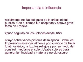 Importancia e influencia Inicialmente no fue del gusto de la crítica ni del público. Con el tiempo fue aceptado y obtuvo gran fama en Francia. Expuso seguido en los Salones desde 1827 Influyó sobre varios pintores de la época. Sobre los Impresionistas especialmente por su modo de tratar lo atmosférico, la luz, los reflejos y por su modo de construir mediante el color. Usaba colores para generar luminosidad y materia y no claroscuro 