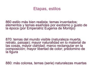 Etapas, estilos 1860 estilo más bien realista; temas inventados; elementos y temas esañoles por exotismo y gusto de la época (por Emperatriz Eugenia de Montijo) 1870: temas del mundo visible (naturaleza muerta, retrato, paisaje); mayor naturalidad en lo material de las cosas, mayor claridad; marco rectangular en la composición; mayor libertad de color; predomino de la figura 1880: más colorea, temas (serie) naturalezas muertas 