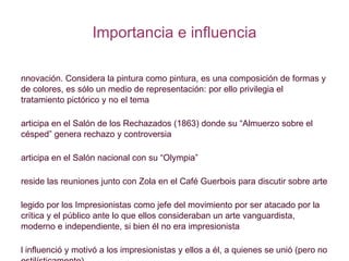 Importancia e influencia Innovación. Considera la pintura como pintura, es una composición de formas y de colores, es sólo un medio de representación: por ello privilegia el tratamiento pictórico y no el tema Participa en el Salón de los Rechazados (1863) donde su “Almuerzo sobre el césped” genera rechazo y controversia Participa en el Salón nacional con su “Olympia” Preside las reuniones junto con Zola en el Café Guerbois para discutir sobre arte Elegido por los Impresionistas como jefe del movimiento por ser atacado por la crítica y el público ante lo que ellos consideraban un arte vanguardista, moderno e independiente, si bien él no era impresionista Él influenció y motivó a los impresionistas y ellos a él, a quienes se unió (pero no estilísticamente) 