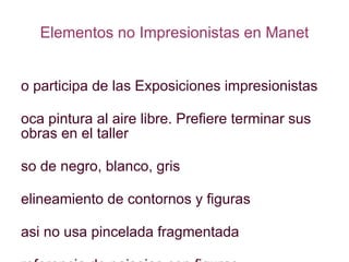 Elementos no Impresionistas en Manet No participa de las Exposiciones impresionistas Poca pintura al aire libre. Prefiere terminar sus obras en el taller Uso de negro, blanco, gris Delineamiento de contornos y figuras Casi no usa pincelada fragmentada Preferencia de paisajes con figuras Lo Impresionista es sólo una etapa en su desarrollo 