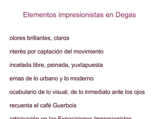 Elementos impresionistas en Degas Colores brillantes, claros Interés por captación del movimiento Pincelada libre, peinada, yuxtapuesta Temas de lo urbano y lo moderno Vocabulario de lo visual, de lo inmediato ante los ojos Frecuenta el café Guerbois Participación en las Exposiciones Impresionistas Espíritu independiente a la pintura oficial A veces mezclas ópticas 