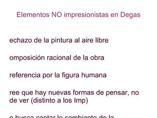 Elementos NO impresionistas en Degas Rechazo de la pintura al aire libre Composición racional de la obra Preferencia por la figura humana Cree que hay nuevas formas de pensar, no de ver (distinto a los Imp) No busca captar lo cambiante de la Naturaleza sino la instantánea del movimiento 