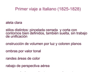 Primer viaje a Italiano (1825-1828) Paleta clara Estilos distintos: pincelada cerrada  y corta con contornos bien definidos, también suelta, sin trabajo de unificación Construcción de volumen por luz y coloren planos Sombras por valor tonal Grandes áreas de color Trabajo de perspectiva aérea Temas: paisajes, arquitectura como elemento importante en la vista, algunos desnudos, algunos retratos 
