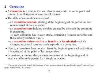2 Coroutine
 • A coroutine is a routine that can also be suspended at some point and
   resume from that point when control returns.
 • The state of a coroutine consists of:
    – an execution location, starting at the beginning of the coroutine and
      remembered at each suspend.
    – an execution state holding the data created by the code the coroutine
      is executing.
      ⇒ each coroutine has its own stack, containing its local variables and
      those of any routines it calls.
    – an execution status—active or inactive or terminated—which
      changes as control resumes and suspends in a coroutine.
 • Hence, a coroutine does not start from the beginning on each activation;
   it is activated at the point of last suspension.
 • In contrast, a routine always starts execution at the beginning and its
   local variables only persist for a single activation.

   Except as otherwise noted, the content of this presentation is licensed under the Creative Com-
mons Attribution 2.5 License.
                                                7
 