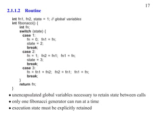 17
2.1.1.2 Routine
  int fn1, fn2, state = 1; // global variables
  int ﬁbonacci() {
       int fn;
       switch (state) {
         case 1:
            fn = 0; fn1 = fn;
            state = 2;
            break;
         case 2:
            fn = 1; fn2 = fn1; fn1 = fn;
            state = 3;
            break;
         case 3:
            fn = fn1 + fn2; fn2 = fn1; fn1 = fn;
            break;
       }
       return fn;
  }
• unencapsulated global variables necessary to retain state between calls
• only one ﬁbonacci generator can run at a time
• execution state must be explicitly retained
 