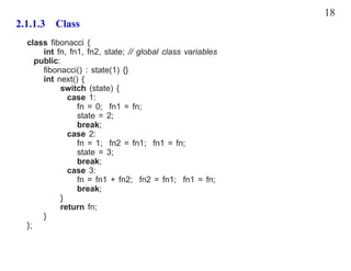 18
2.1.1.3 Class
  class ﬁbonacci {
       int fn, fn1, fn2, state; // global class variables
     public:
       ﬁbonacci() : state(1) {}
       int next() {
            switch (state) {
              case 1:
                 fn = 0; fn1 = fn;
                 state = 2;
                 break;
              case 2:
                 fn = 1; fn2 = fn1; fn1 = fn;
                 state = 3;
                 break;
              case 3:
                 fn = fn1 + fn2; fn2 = fn1; fn1 = fn;
                 break;
            }
            return fn;
       }
  };
 