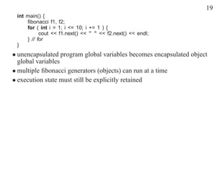 19
 int main() {
     ﬁbonacci f1, f2;
     for ( int i = 1; i <= 10; i += 1 ) {
           cout << f1.next() << " " << f2.next() << endl;
     } // for
 }
• unencapsulated program global variables becomes encapsulated object
  global variables
• multiple ﬁbonacci generators (objects) can run at a time
• execution state must still be explicitly retained
 