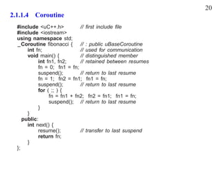 20
2.1.1.4 Coroutine
  #include <uC++.h>           // ﬁrst include ﬁle
  #include <iostream>
  using namespace std;
  _Coroutine ﬁbonacci { // : public uBaseCoroutine
       int fn;                // used for communication
       void main() {          // distinguished member
            int fn1, fn2;     // retained between resumes
            fn = 0; fn1 = fn;
            suspend();        // return to last resume
            fn = 1; fn2 = fn1; fn1 = fn;
            suspend();        // return to last resume
            for ( ;; ) {
                 fn = fn1 + fn2; fn2 = fn1; fn1 = fn;
                 suspend(); // return to last resume
            }
       }
     public:
       int next() {
            resume();         // transfer to last suspend
            return fn;
       }
  };
 
