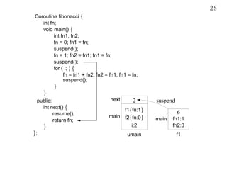 26
Coroutine ﬁbonacci {
   int fn;
   void main() {
         int fn1, fn2;
         fn = 0; fn1 = fn;
         suspend();
         fn = 1; fn2 = fn1; fn1 = fn;
         suspend();
         for ( ;; ) {
              fn = fn1 + fn2; fn2 = fn1; fn1 = fn;
              suspend();
         }
     }
 public:                            next       2      suspend
   int next() {
                                           f1{fn:1}
         resume();                                              6
                                   main f2{fn:0}
         return fn;                                   main   fn1:1
     }                                        i:2            fn2:0
};                                          umain               f1
 