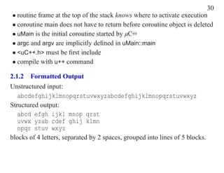 30
• routine frame at the top of the stack knows where to activate execution
• coroutine main does not have to return before coroutine object is deleted
• uMain is the initial coroutine started by µC++
• argc and argv are implicitly deﬁned in uMain::main
• <uC++.h> must be ﬁrst include
• compile with u++ command

2.1.2 Formatted Output
Unstructured input:
   abcdefghijklmnopqrstuvwxyzabcdefghijklmnopqrstuvwxyz
Structured output:
   abcd efgh ijkl mnop qrst
   uvwx yzab cdef ghij klmn
   opqr stuv wxyz
blocks of 4 letters, separated by 2 spaces, grouped into lines of 5 blocks.
 