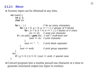 31
2.1.2.1 Direct
 • Assume input can be obtained at any time.
     int main() {
         int g, b;
         char ch;

            for ( ;; ) {                  // for as many characters
                  for ( g = 0; g < 5; g += 1 ) { // groups of 5 blocks
                       for ( b = 0; b < 4; b += 1 ) { // blocks of 4 chars
                            cin >> ch; // read one character
              if ( cin.eof() ) goto ﬁni; // eof ? multi-level exit
                            cout << ch; // print character
                       }
                       cout << " ";       // print block separator
                  }
                  cout << endl;           // print group separator
            }
         ﬁni: ;
            if ( g != 0 | | b != 0 ) cout << endl; // special case
     }
• Convert program into a routine passed one character at a time to
  generate structured output (no input in routine).
 