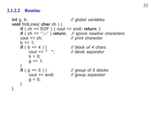 32
2.1.2.2 Routine
  int g, b;                      // global variables
  void fmtLines( char ch ) {
       if ( ch == EOF ) { cout << endl; return; }
       if ( ch == ’n’ ) return; // ignore newline characters
       cout << ch;               // print character
       b += 1;
       if ( b == 4 ) {           // block of 4 chars
             cout << " ";        // block separator
             b = 0;
             g += 1;
       }
       if ( g == 5 ) {           // group of 5 blocks
             cout << endl;       // group separator
             g = 0;
       }
  }
 