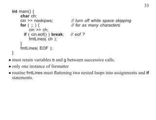 33
 int main() {
     char ch;
     cin >> noskipws;            // turn off white space skipping
     for ( ;; ) {                // for as many characters
           cin >> ch;
       if ( cin.eof() ) break;   // eof ?
           fmtLines( ch );
     }
     fmtLines( EOF );
 }
• must retain variables b and g between successive calls.
• only one instance of formatter
• routine fmtLines must ﬂattening two nested loops into assignments and if
  statements.
 