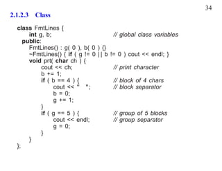 34
2.1.2.3 Class
  class FmtLines {
       int g, b;                          // global class variables
     public:
       FmtLines() : g( 0 ), b( 0 ) {}
       ~FmtLines() { if ( g != 0 | | b   != 0 ) cout << endl; }
       void prt( char ch ) {
            cout << ch;                   // print character
            b += 1;
            if ( b == 4 ) {               // block of 4 chars
                 cout << " ";             // block separator
                 b = 0;
                 g += 1;
            }
            if ( g == 5 ) {               // group of 5 blocks
                 cout << endl;            // group separator
                 g = 0;
            }
       }
  };
 