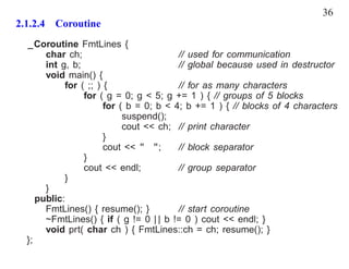 36
2.1.2.4 Coroutine
  _Coroutine FmtLines {
       char ch;                          // used for communication
       int g, b;                         // global because used in destructor
       void main() {
            for ( ;; ) {                 // for as many characters
                 for ( g = 0; g < 5; g += 1 ) { // groups of 5 blocks
                       for ( b = 0; b < 4; b += 1 ) { // blocks of 4 characters
                            suspend();
                            cout << ch; // print character
                       }
                       cout << " ";      // block separator
                 }
                 cout << endl;           // group separator
            }
       }
     public:
       FmtLines() { resume(); }          // start coroutine
       ~FmtLines() { if ( g != 0 | | b != 0 ) cout << endl; }
       void prt( char ch ) { FmtLines::ch = ch; resume(); }
  };
 