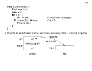 37
 void uMain::main() {
     FmtLines fmt;
     char ch;
     for ( ;; ) {
           cin >> ch;                // read one character
       if ( cin.eof() ) break;       // eof ?
           fmt.prt( ch );
     }
 }
• resume in constructor allows coroutine main to get to 1st input suspend.
                                       resume
            prt         ch
                                    suspend
                  fmt{ch, g, b}
          main
                        ch             main

                      umain                         fmt
 
