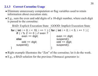 38
2.1.3 Correct Coroutine Usage
 • Eliminate unnecessary computation or ﬂag variables used to retain
   information about execution state.
 • E.g., sum the even and odd digits of a 10-digit number, where each digit
   is passed to the coroutine:
       BAD: Explicit Execution State GOOD: Implicit Execution State
     for ( int i = 0; i < 10; i += 1 ) { for ( int i = 0; i < 5; i += 1 ) {
          if ( i % 2 == 0 ) // even ?
                even += digit;                even += digit;
          else                                suspend();
                odd += digit;                 odd += digit;
          suspend();                          suspend();
     }                                   }
• Right example illustrates the “Zen” of the coroutine; let it do the work.
• E.g., a BAD solution for the previous Fibonacci generator is:
 